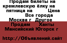 Продам билеты на кремлевскую ёлку на 29.12 пятница на 10.00 › Цена ­ 5 000 - Все города, Москва г. Другое » Продам   . Ханты-Мансийский,Югорск г.